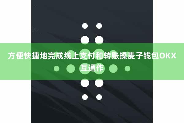 方便快捷地完成线上支付和转账操麦子钱包OKX互通作
